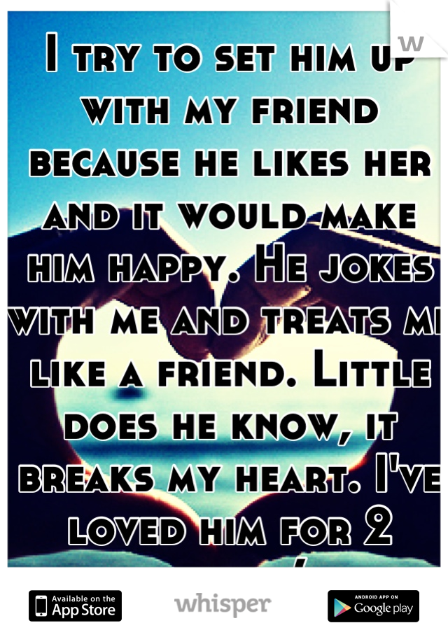 I try to set him up with my friend because he likes her and it would make him happy. He jokes with me and treats me like a friend. Little does he know, it breaks my heart. I've loved him for 2 years :(