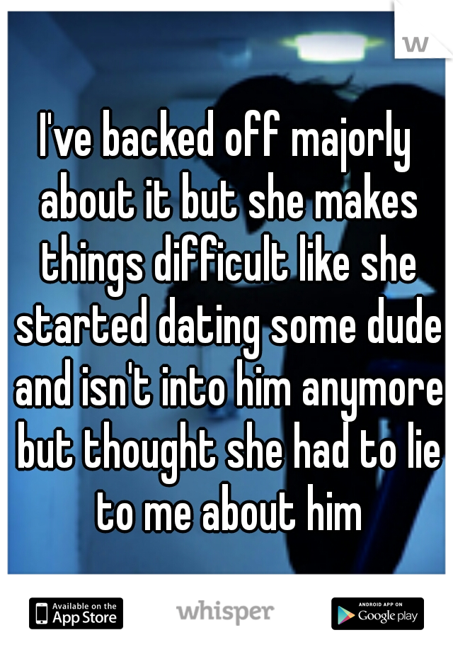 I've backed off majorly about it but she makes things difficult like she started dating some dude and isn't into him anymore but thought she had to lie to me about him