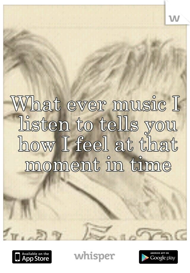 What ever music I listen to tells you how I feel at that moment in time