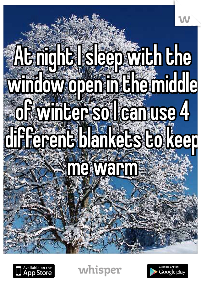 At night I sleep with the window open in the middle of winter so I can use 4 different blankets to keep me warm