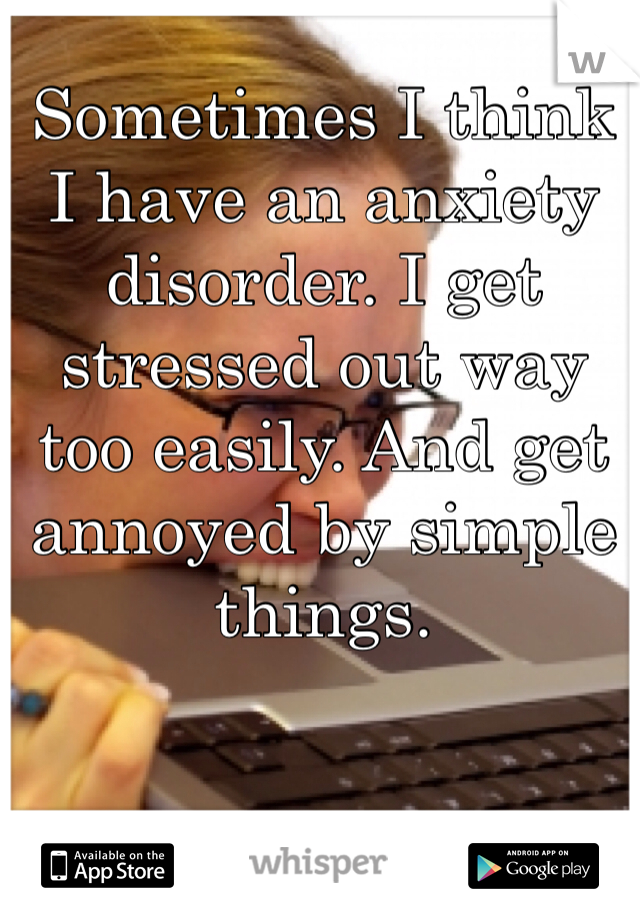 Sometimes I think I have an anxiety disorder. I get stressed out way too easily. And get annoyed by simple things. 