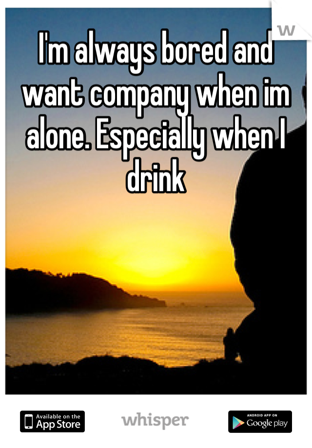 I'm always bored and want company when im alone. Especially when I drink 