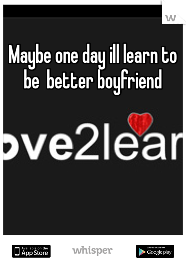 Maybe one day ill learn to be  better boyfriend