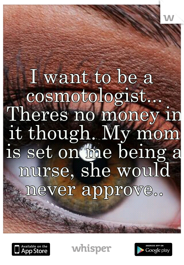 I want to be a cosmotologist... Theres no money in it though. My mom is set on me being a nurse, she would never approve..