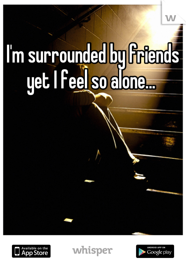 I'm surrounded by friends yet I feel so alone... 