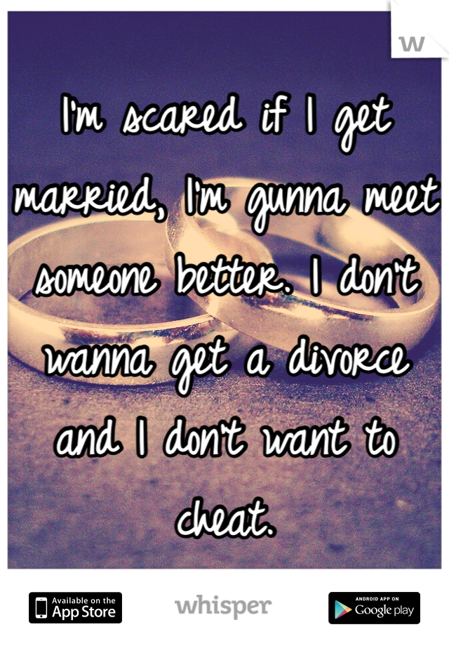 I'm scared if I get married, I'm gunna meet someone better. I don't wanna get a divorce and I don't want to cheat.