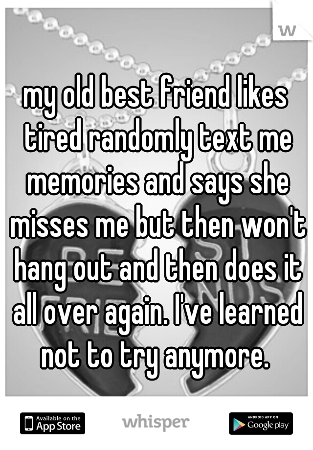 my old best friend likes tired randomly text me memories and says she misses me but then won't hang out and then does it all over again. I've learned not to try anymore. 