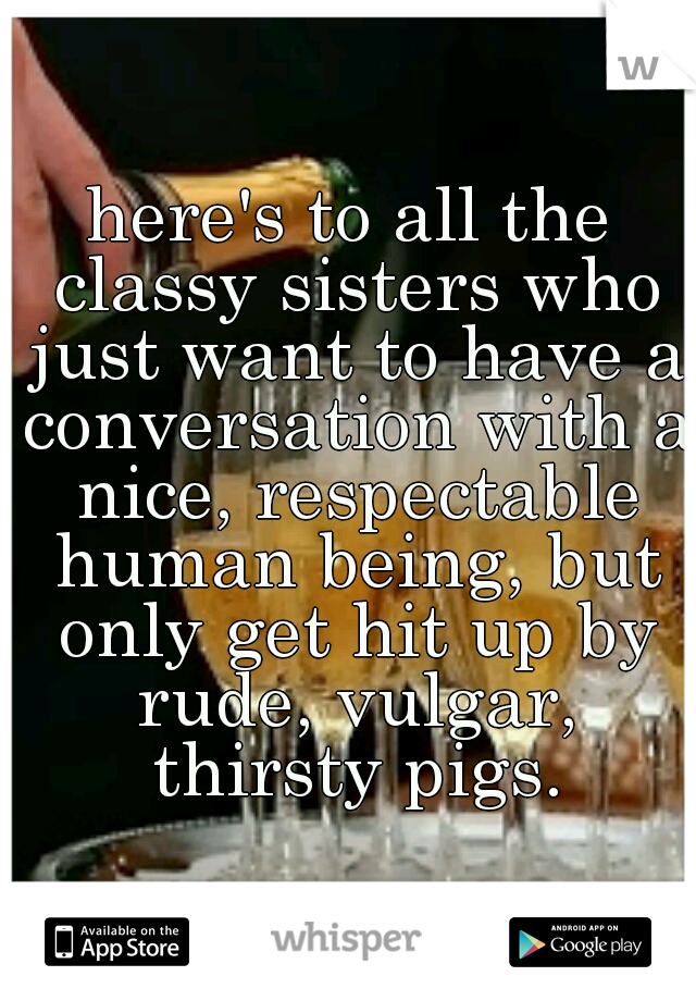 here's to all the classy sisters who just want to have a conversation with a nice, respectable human being, but only get hit up by rude, vulgar, thirsty pigs.