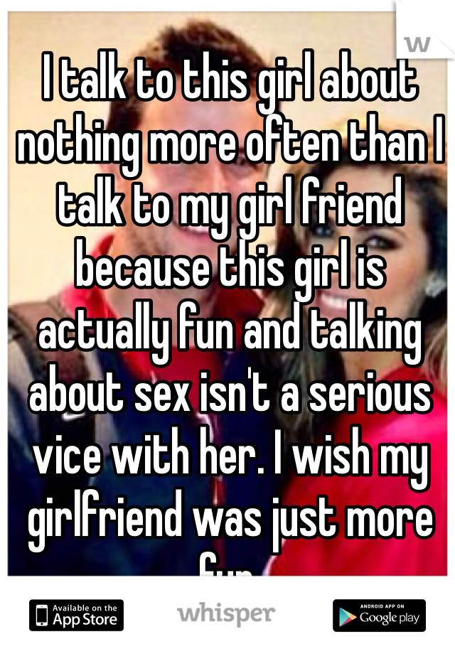 I talk to this girl about nothing more often than I talk to my girl friend because this girl is actually fun and talking about sex isn't a serious vice with her. I wish my girlfriend was just more fun. 