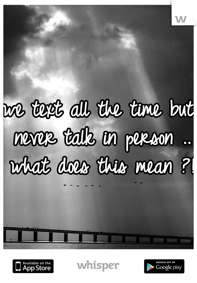 we text all the time but never talk in person .. what does this mean ?!