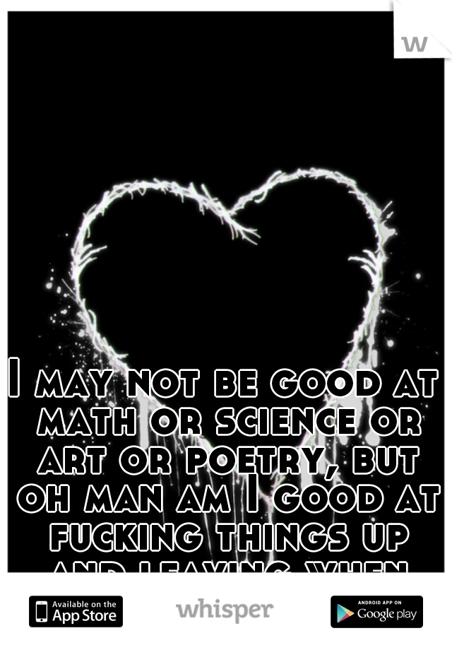 I may not be good at math or science or art or poetry, but oh man am I good at fucking things up and leaving when things get hard. 