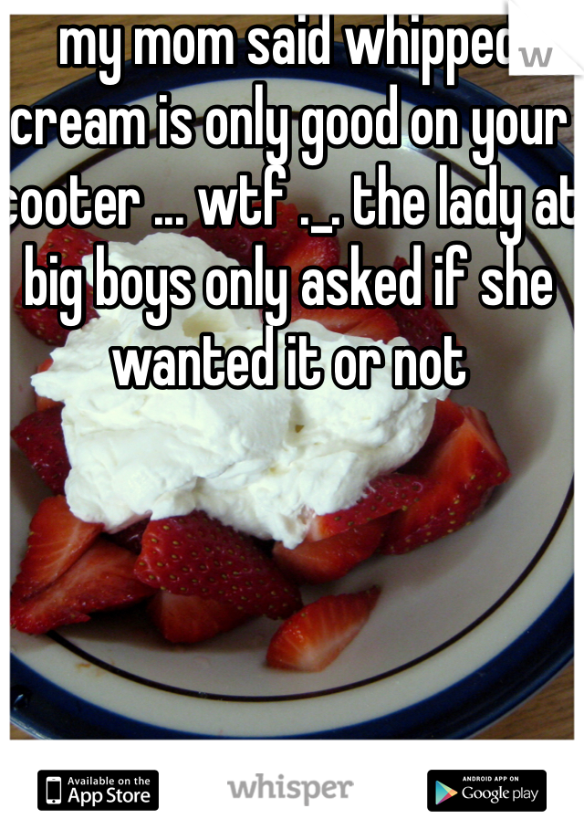 my mom said whipped cream is only good on your cooter ... wtf ._. the lady at big boys only asked if she wanted it or not