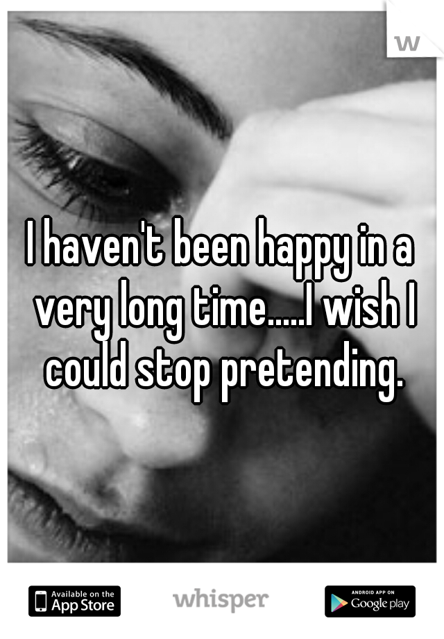 I haven't been happy in a very long time.....I wish I could stop pretending.