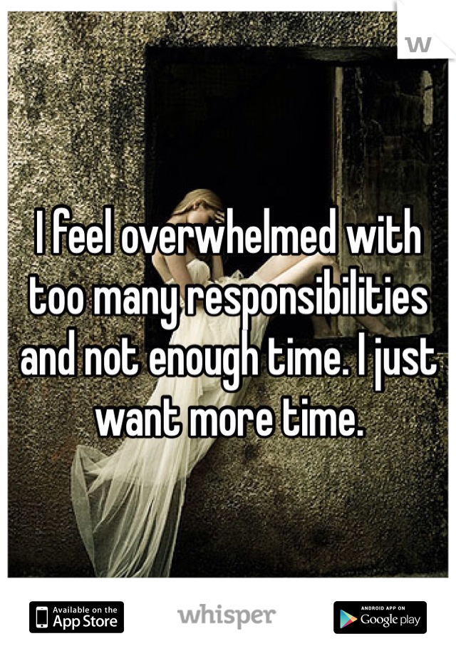 I feel overwhelmed with too many responsibilities and not enough time. I just want more time.