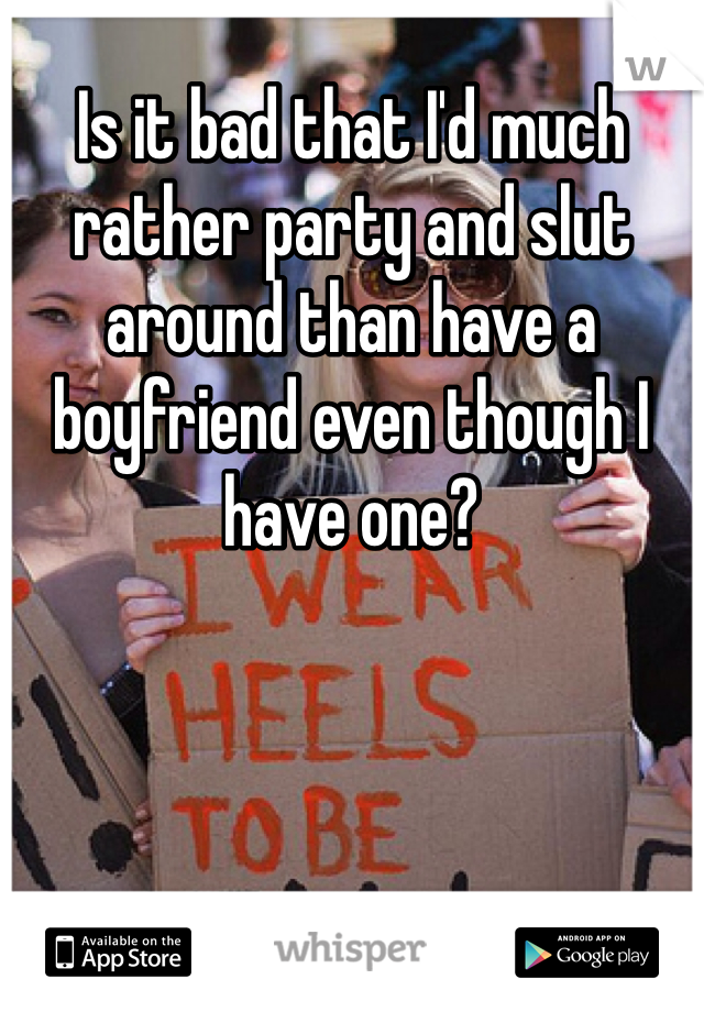 Is it bad that I'd much rather party and slut around than have a boyfriend even though I have one?