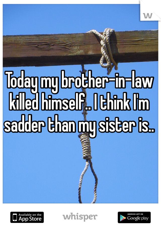 Today my brother-in-law killed himself.. I think I'm sadder than my sister is.. 