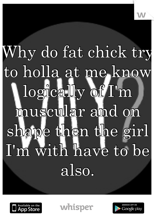 Why do fat chick try to holla at me know logically of I'm muscular and on shape then the girl I'm with have to be also.