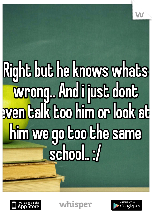 Right but he knows whats wrong.. And i just dont even talk too him or look at him we go too the same school.. :/ 