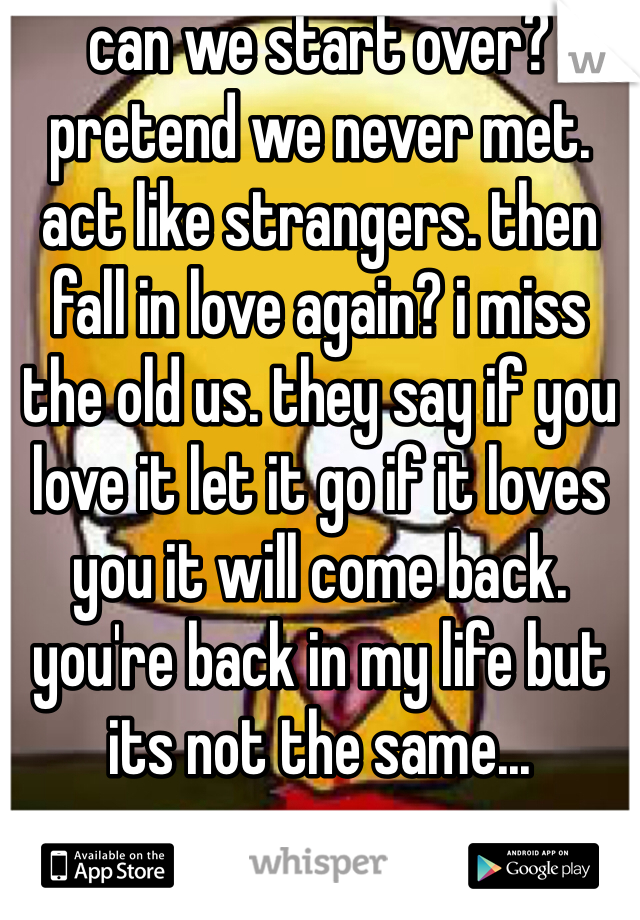 can we start over? pretend we never met. act like strangers. then fall in love again? i miss the old us. they say if you love it let it go if it loves you it will come back. you're back in my life but its not the same...