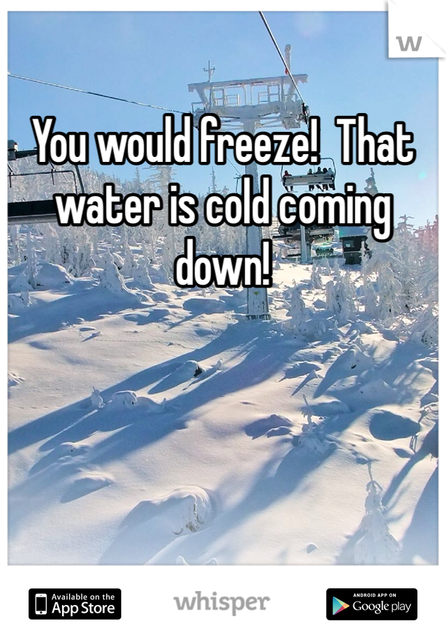 You would freeze!  That water is cold coming down! 