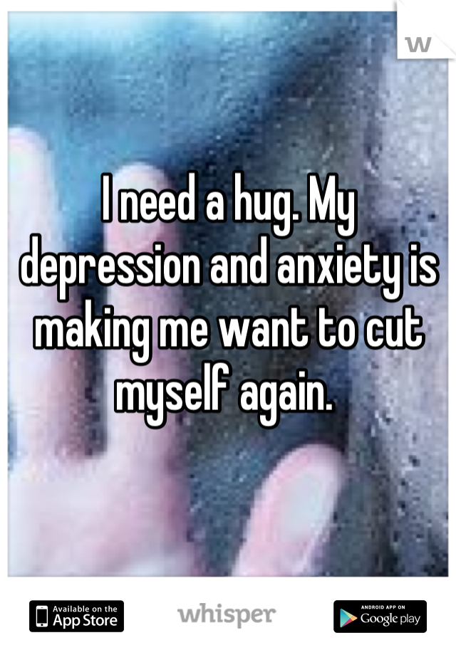 I need a hug. My depression and anxiety is making me want to cut myself again. 