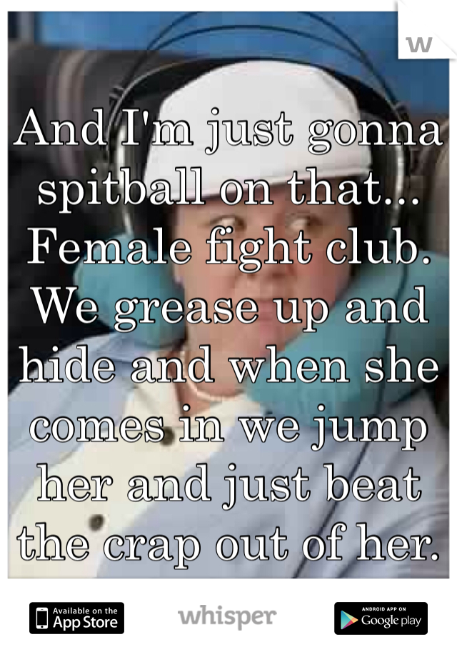And I'm just gonna spitball on that... Female fight club. We grease up and hide and when she comes in we jump her and just beat the crap out of her. 