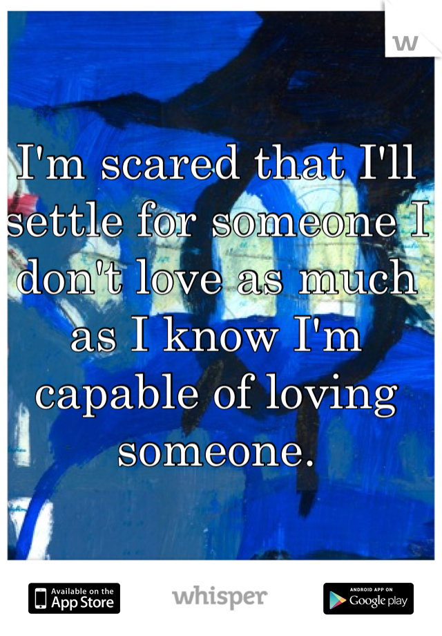 I'm scared that I'll settle for someone I don't love as much as I know I'm capable of loving someone.