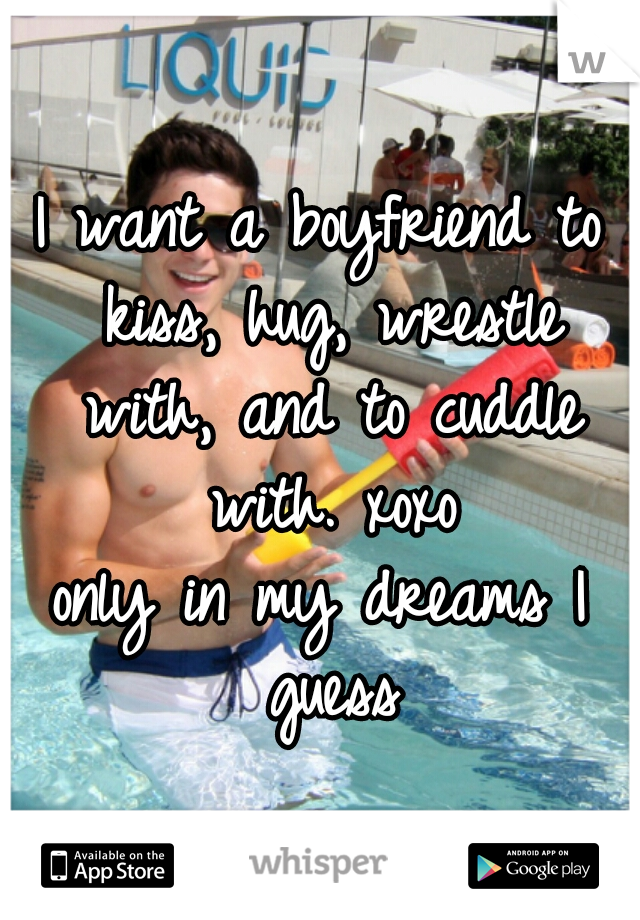 I want a boyfriend to kiss, hug, wrestle with, and to cuddle with. xoxo
only in my dreams I guess