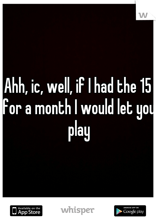 Ahh, ic, well, if I had the 15 for a month I would let you play