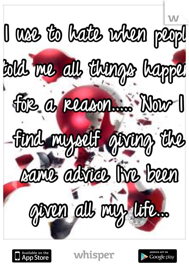 I use to hate when people told me all things happen for a reason..... Now I find myself giving the same advice I've been given all my life...