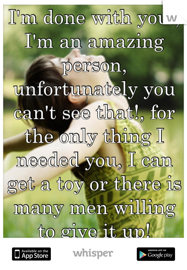 I'm done with you!, I'm an amazing person, unfortunately you can't see that!, for the only thing I needed you, I can get a toy or there is many men willing to give it up! 
You're not needed!