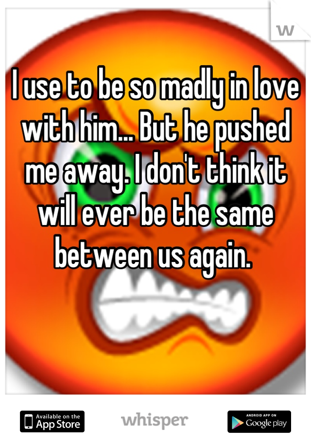 I use to be so madly in love with him... But he pushed me away. I don't think it will ever be the same between us again. 