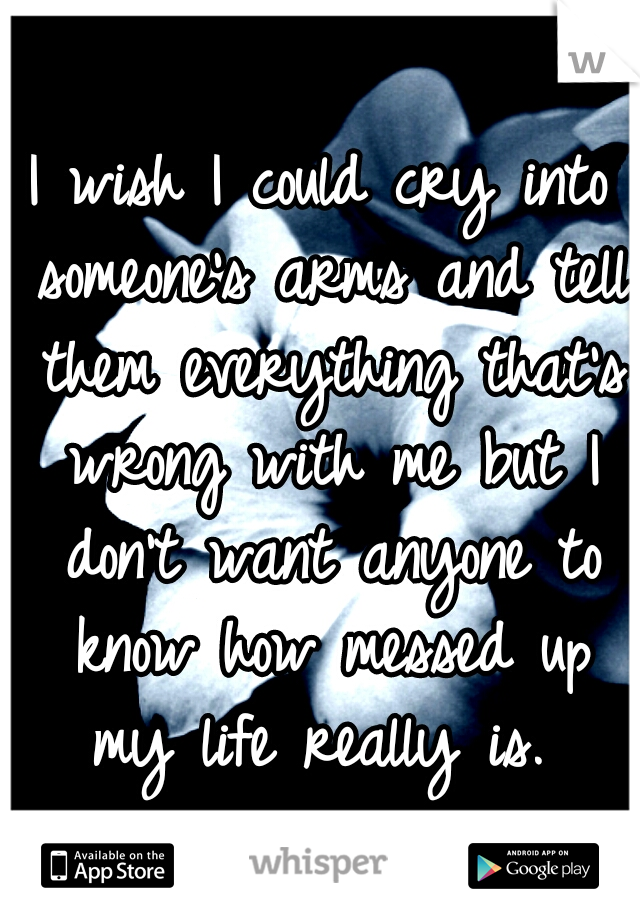 I wish I could cry into someone's arms and tell them everything that's wrong with me but I don't want anyone to know how messed up my life really is. 