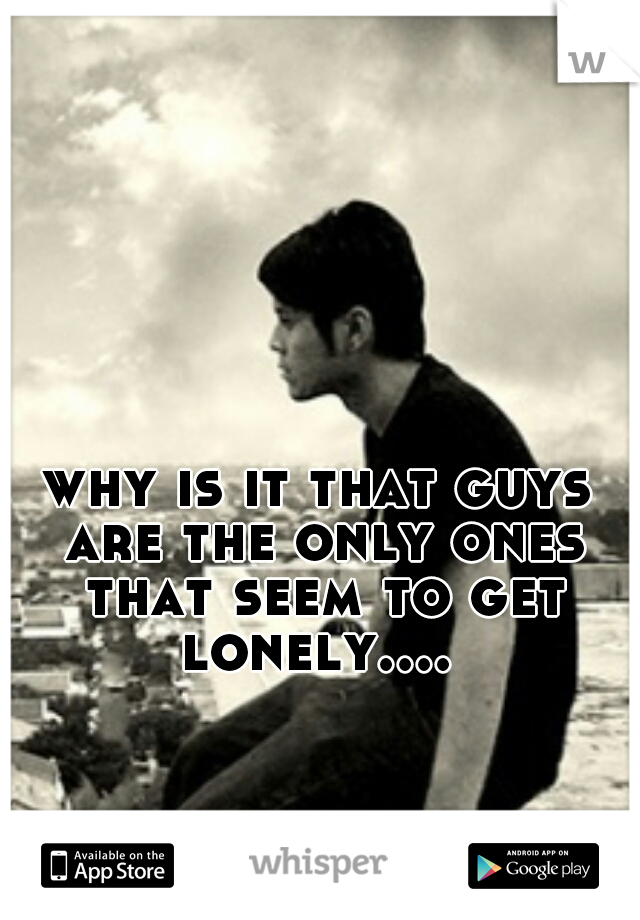 why is it that guys are the only ones that seem to get lonely.... 