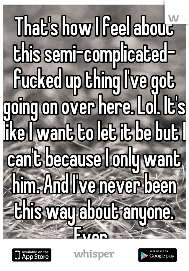 That's how I feel about this semi-complicated-fucked up thing I've got going on over here. Lol. It's like I want to let it be but I can't because I only want him. And I've never been this way about anyone. Ever. 