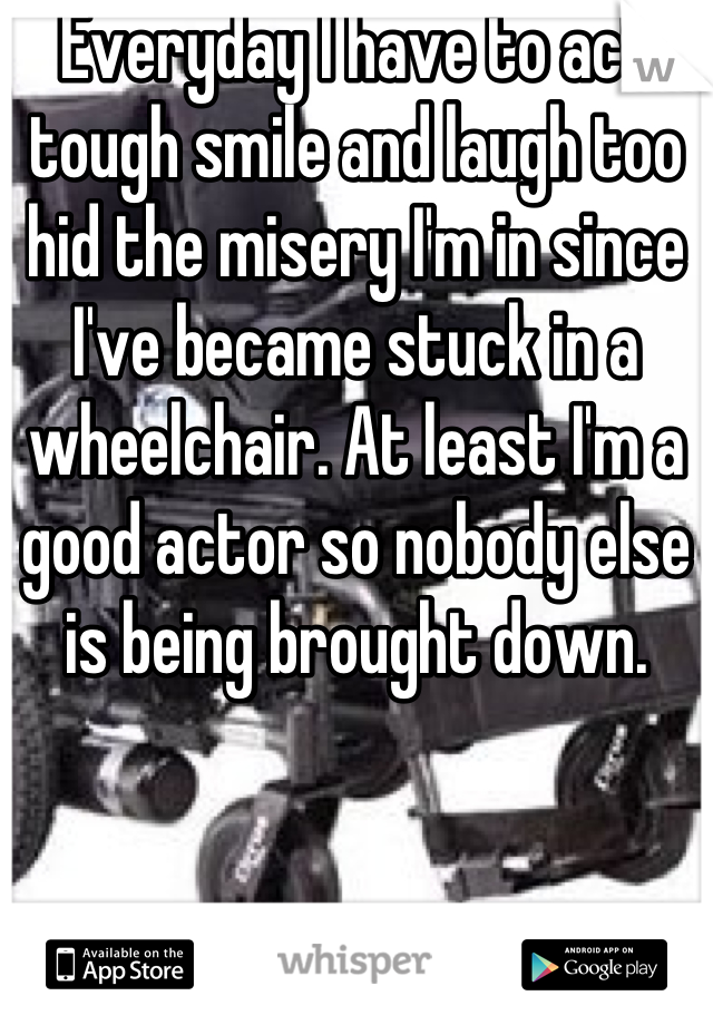 Everyday I have to act tough smile and laugh too hid the misery I'm in since I've became stuck in a wheelchair. At least I'm a good actor so nobody else is being brought down.