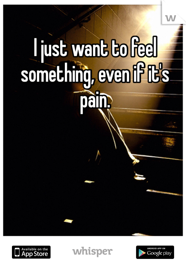 I just want to feel something, even if it's pain. 