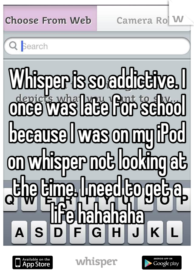 Whisper is so addictive. I once was late for school because I was on my iPod on whisper not looking at the time. I need to get a life hahahaha
