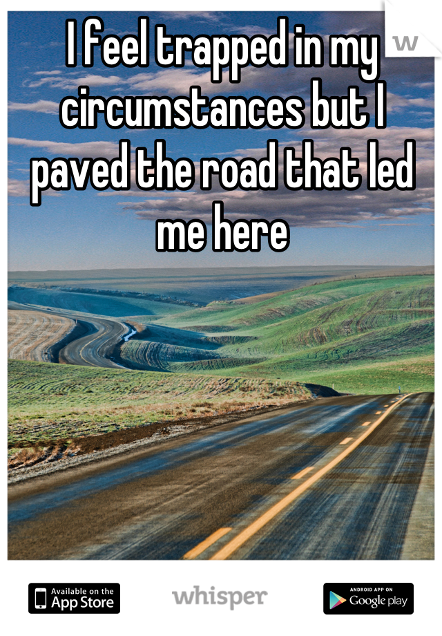 I feel trapped in my circumstances but I paved the road that led me here