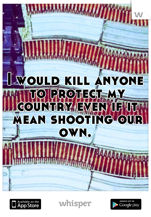 I would kill anyone to protect my country even if it mean shooting our own. 