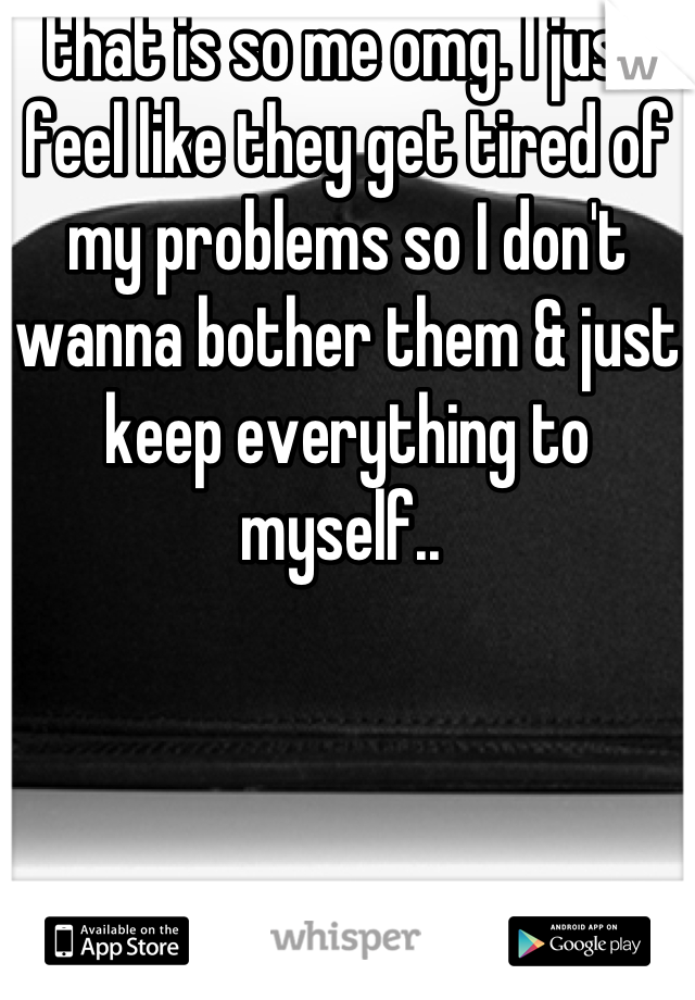 that is so me omg. I just feel like they get tired of my problems so I don't wanna bother them & just keep everything to myself.. 