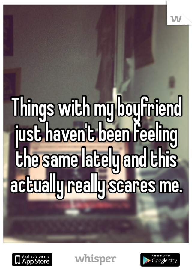 Things with my boyfriend just haven't been feeling the same lately and this actually really scares me.