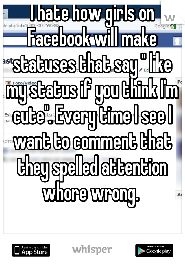 I hate how girls on Facebook will make statuses that say " like my status if you think I'm cute". Every time I see I want to comment that they spelled attention whore wrong. 
