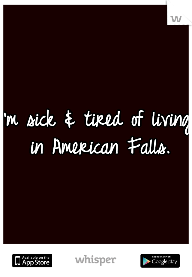 I'm sick & tired of living in American Falls.