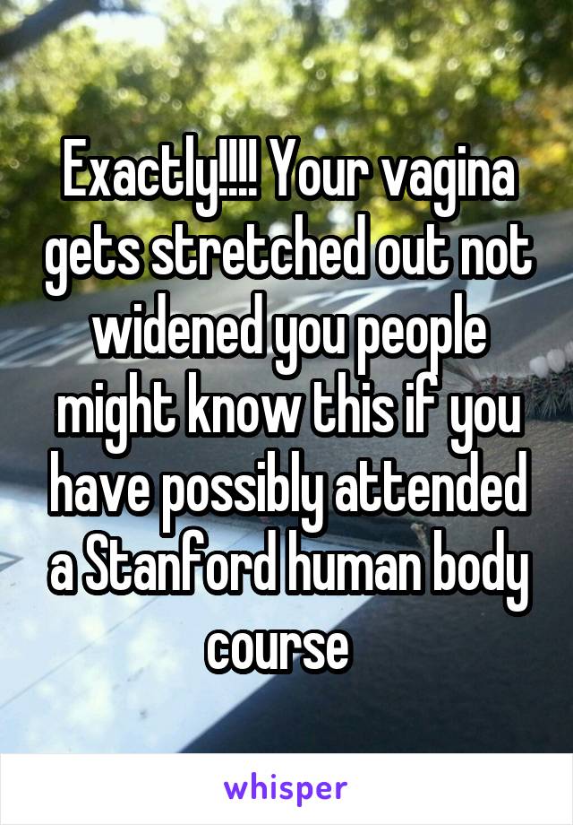 Exactly!!!! Your vagina gets stretched out not widened you people might know this if you have possibly attended a Stanford human body course  