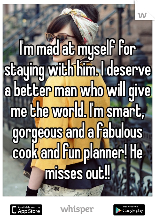 I'm mad at myself for staying with him. I deserve a better man who will give me the world. I'm smart, gorgeous and a fabulous cook and fun planner! He misses out!!