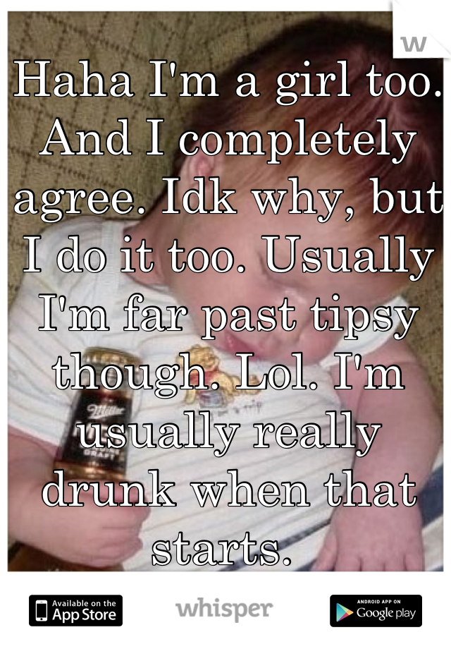 Haha I'm a girl too. And I completely agree. Idk why, but I do it too. Usually I'm far past tipsy though. Lol. I'm usually really drunk when that starts. 