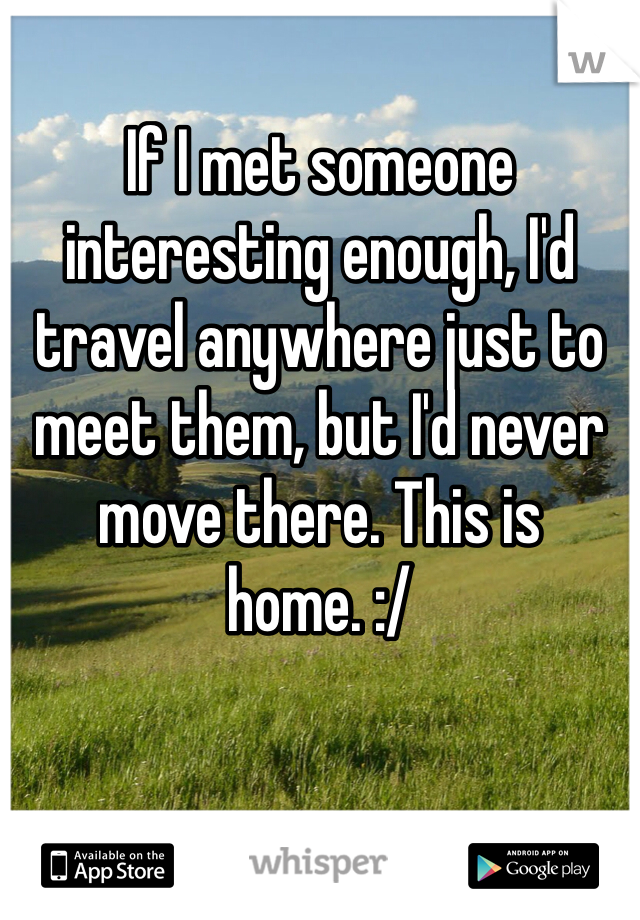 If I met someone interesting enough, I'd travel anywhere just to meet them, but I'd never move there. This is home. :/