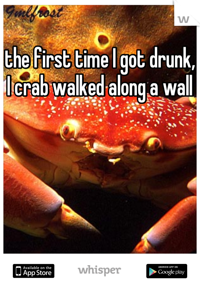 the first time I got drunk, I crab walked along a wall