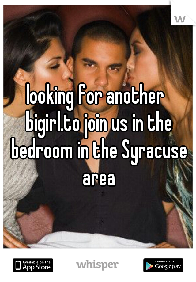 looking for another  bigirl.to join us in the bedroom in the Syracuse area